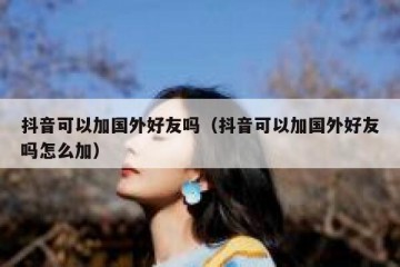 抖音可以加国外好友吗（抖音可以加国外好友吗怎么加）