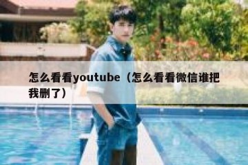 怎么看看youtube（怎么看看微信谁把我删了）