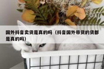 国外抖音卖货是真的吗（抖音国外带货的货都是真的吗）