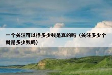 一个关注可以挣多少钱是真的吗（关注多少个就是多少钱吗）