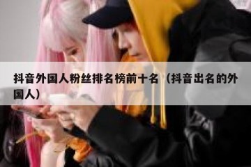 抖音外国人粉丝排名榜前十名（抖音出名的外国人）