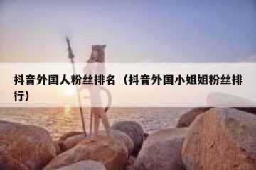 抖音外国人粉丝排名（抖音外国小姐姐粉丝排行）