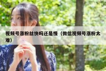 视频号涨粉丝快吗还是慢（微信视频号涨粉太难）