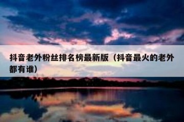 抖音老外粉丝排名榜最新版（抖音最火的老外都有谁）