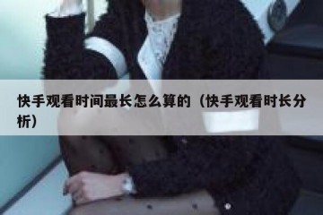 快手观看时间最长怎么算的（快手观看时长分析）