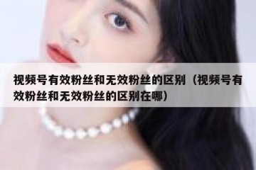 视频号有效粉丝和无效粉丝的区别（视频号有效粉丝和无效粉丝的区别在哪）