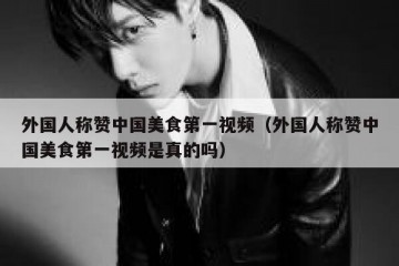 外国人称赞中国美食第一视频（外国人称赞中国美食第一视频是真的吗）