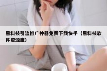 黑科技引流推广神器免费下载快手（黑科技软件资源库）