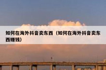 如何在海外抖音卖东西（如何在海外抖音卖东西赚钱）