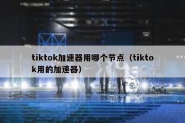 tiktok加速器用哪个节点（tiktok用的加速器）