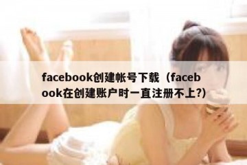 facebook创建帐号下载（facebook在创建账户时一直注册不上?）