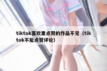 tiktok喜欢里点赞的作品不见（tiktok不能点赞评论）