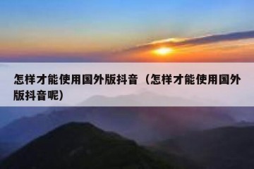 怎样才能使用国外版抖音（怎样才能使用国外版抖音呢）