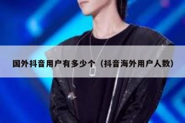 国外抖音用户有多少个（抖音海外用户人数）