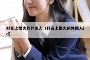抖音上很火的外国人（抖音上很火的外国人id）