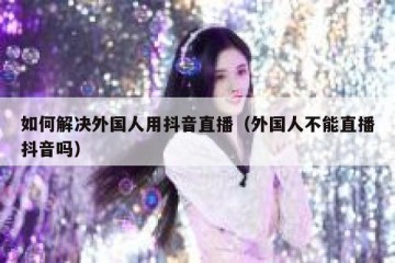 如何解决外国人用抖音直播（外国人不能直播抖音吗）