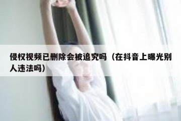 侵权视频已删除会被追究吗（在抖音上曝光别人违法吗）