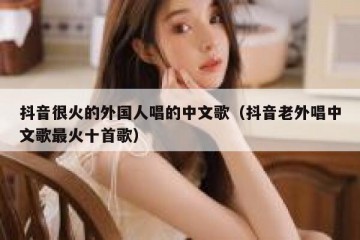 抖音很火的外国人唱的中文歌（抖音老外唱中文歌最火十首歌）
