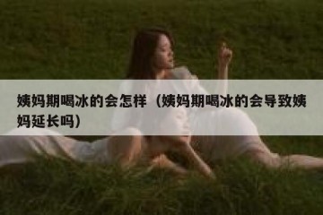 姨妈期喝冰的会怎样（姨妈期喝冰的会导致姨妈延长吗）