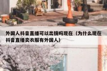 外国人抖音直播可以出镜吗现在（为什么现在抖音直播卖衣服有外国人）