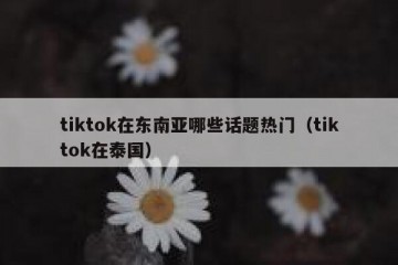 tiktok在东南亚哪些话题热门（tiktok在泰国）