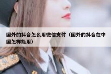 国外的抖音怎么用微信支付（国外的抖音在中国怎样能用）