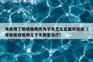 母亲得了癌症晚期作为子女怎么去面对说说（母亲癌症晚期儿子不同意治疗）