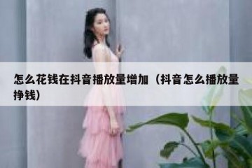 怎么花钱在抖音播放量增加（抖音怎么播放量挣钱）