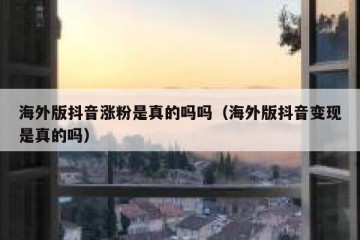 海外版抖音涨粉是真的吗吗（海外版抖音变现是真的吗）