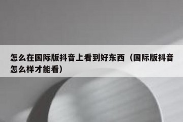 怎么在国际版抖音上看到好东西（国际版抖音怎么样才能看）