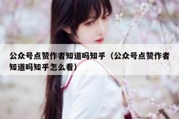 公众号点赞作者知道吗知乎（公众号点赞作者知道吗知乎怎么看）
