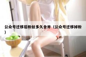 公众号迁移后粉丝多久合并（公众号迁移掉粉）