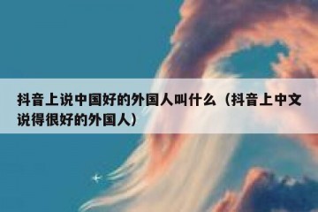 抖音上说中国好的外国人叫什么（抖音上中文说得很好的外国人）