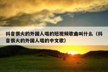 抖音很火的外国人唱的短视频歌曲叫什么（抖音很火的外国人唱的中文歌）