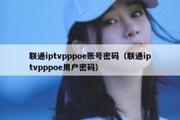 联通iptvpppoe账号密码（联通iptvpppoe用户密码）