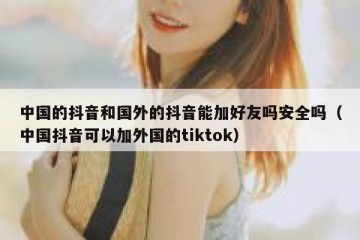 中国的抖音和国外的抖音能加好友吗安全吗（中国抖音可以加外国的tiktok）