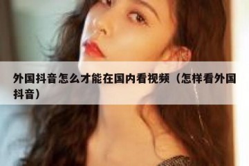 外国抖音怎么才能在国内看视频（怎样看外国抖音）