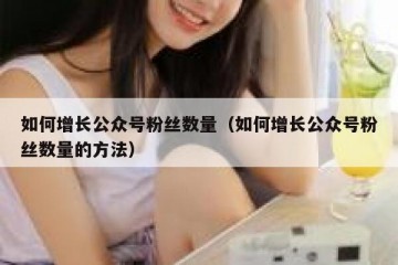 如何增长公众号粉丝数量（如何增长公众号粉丝数量的方法）