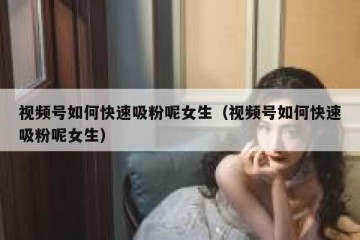视频号如何快速吸粉呢女生（视频号如何快速吸粉呢女生）