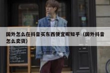 国外怎么在抖音买东西便宜呢知乎（国外抖音怎么卖货）