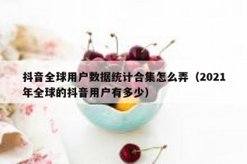 抖音全球用户数据统计合集怎么弄（2021年全球的抖音用户有多少）