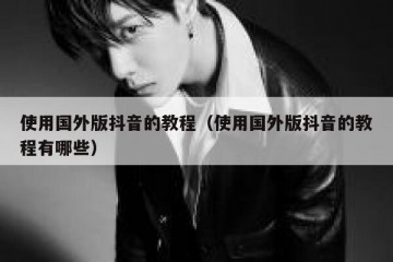 使用国外版抖音的教程（使用国外版抖音的教程有哪些）