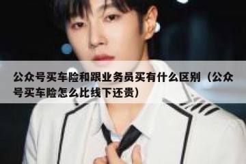 公众号买车险和跟业务员买有什么区别（公众号买车险怎么比线下还贵）