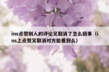 ins点赞别人的评论又取消了怎么回事（ins上点赞又取消对方能看到么）