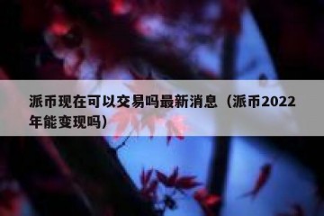 派币现在可以交易吗最新消息（派币2022年能变现吗）