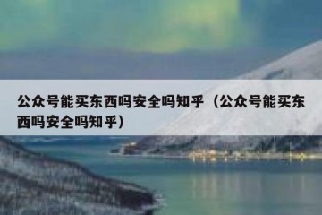 公众号能买东西吗安全吗知乎（公众号能买东西吗安全吗知乎）