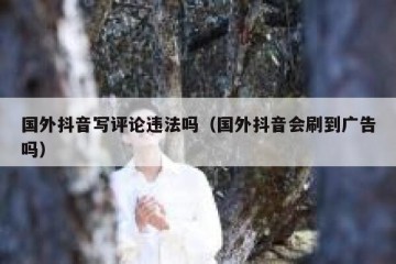 国外抖音写评论违法吗（国外抖音会刷到广告吗）