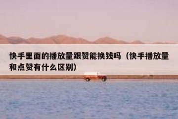 快手里面的播放量跟赞能换钱吗（快手播放量和点赞有什么区别）