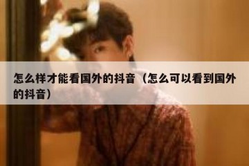 怎么样才能看国外的抖音（怎么可以看到国外的抖音）