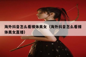 海外抖音怎么看裸体美女（海外抖音怎么看裸体美女直播）